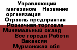 Управляющий магазином › Название организации ­ ProffLine › Отрасль предприятия ­ Розничная торговля › Минимальный оклад ­ 35 000 - Все города Работа » Вакансии   . Мурманская обл.,Мончегорск г.